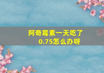 阿奇霉素一天吃了0.75怎么办呀