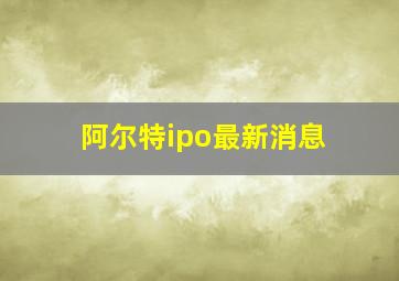 阿尔特ipo最新消息