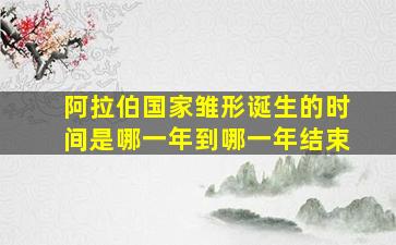 阿拉伯国家雏形诞生的时间是哪一年到哪一年结束