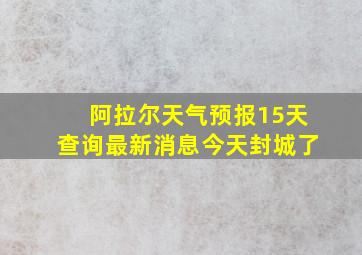 阿拉尔天气预报15天查询最新消息今天封城了