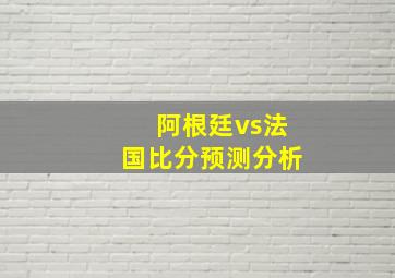 阿根廷vs法国比分预测分析