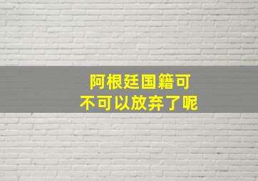 阿根廷国籍可不可以放弃了呢