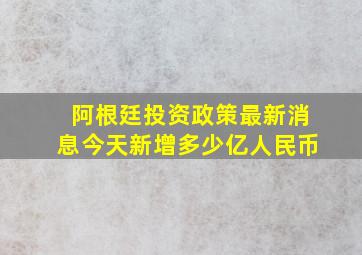 阿根廷投资政策最新消息今天新增多少亿人民币