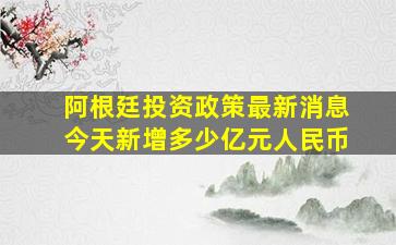 阿根廷投资政策最新消息今天新增多少亿元人民币