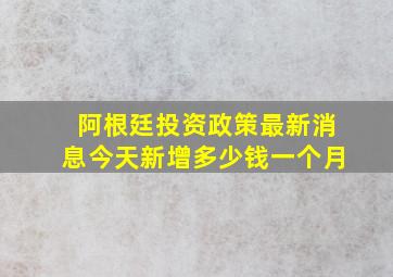 阿根廷投资政策最新消息今天新增多少钱一个月