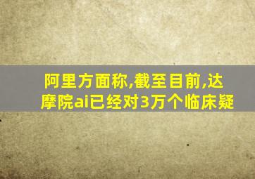 阿里方面称,截至目前,达摩院ai已经对3万个临床疑