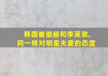 韩国崔俊赫和李英敦,同一样对明星夫妻的态度