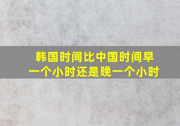 韩国时间比中国时间早一个小时还是晚一个小时