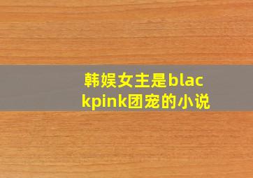 韩娱女主是blackpink团宠的小说