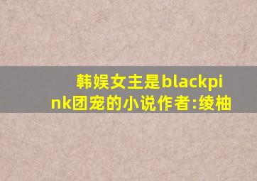 韩娱女主是blackpink团宠的小说作者:绫柚