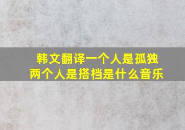 韩文翻译一个人是孤独两个人是搭档是什么音乐