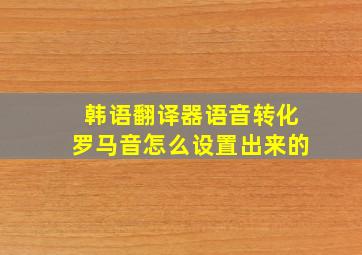 韩语翻译器语音转化罗马音怎么设置出来的