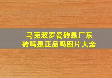 马克波罗瓷砖是广东砖吗是正品吗图片大全