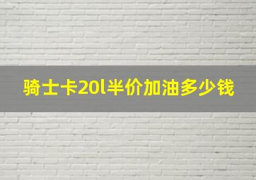 骑士卡20l半价加油多少钱