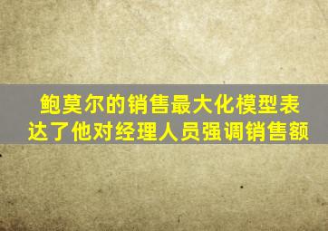 鲍莫尔的销售最大化模型表达了他对经理人员强调销售额