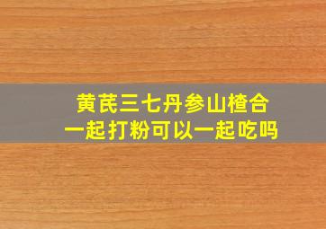 黄芪三七丹参山楂合一起打粉可以一起吃吗