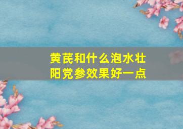 黄芪和什么泡水壮阳党参效果好一点