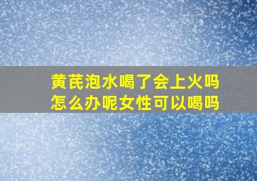 黄芪泡水喝了会上火吗怎么办呢女性可以喝吗