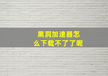 黑洞加速器怎么下载不了了呢