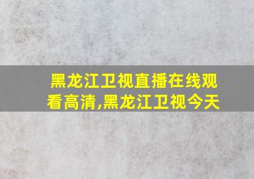 黑龙江卫视直播在线观看高清,黑龙江卫视今天