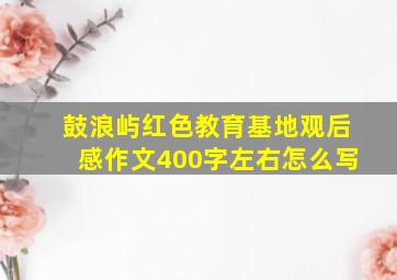 鼓浪屿红色教育基地观后感作文400字左右怎么写