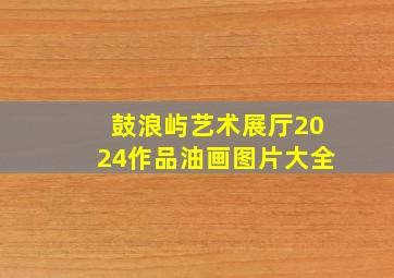 鼓浪屿艺术展厅2024作品油画图片大全