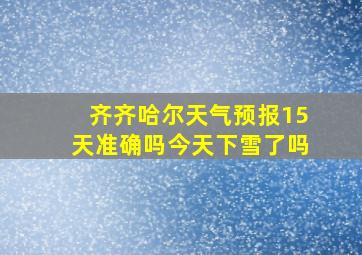 齐齐哈尔天气预报15天准确吗今天下雪了吗