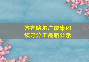 齐齐哈尔广厦集团领导分工最新公示